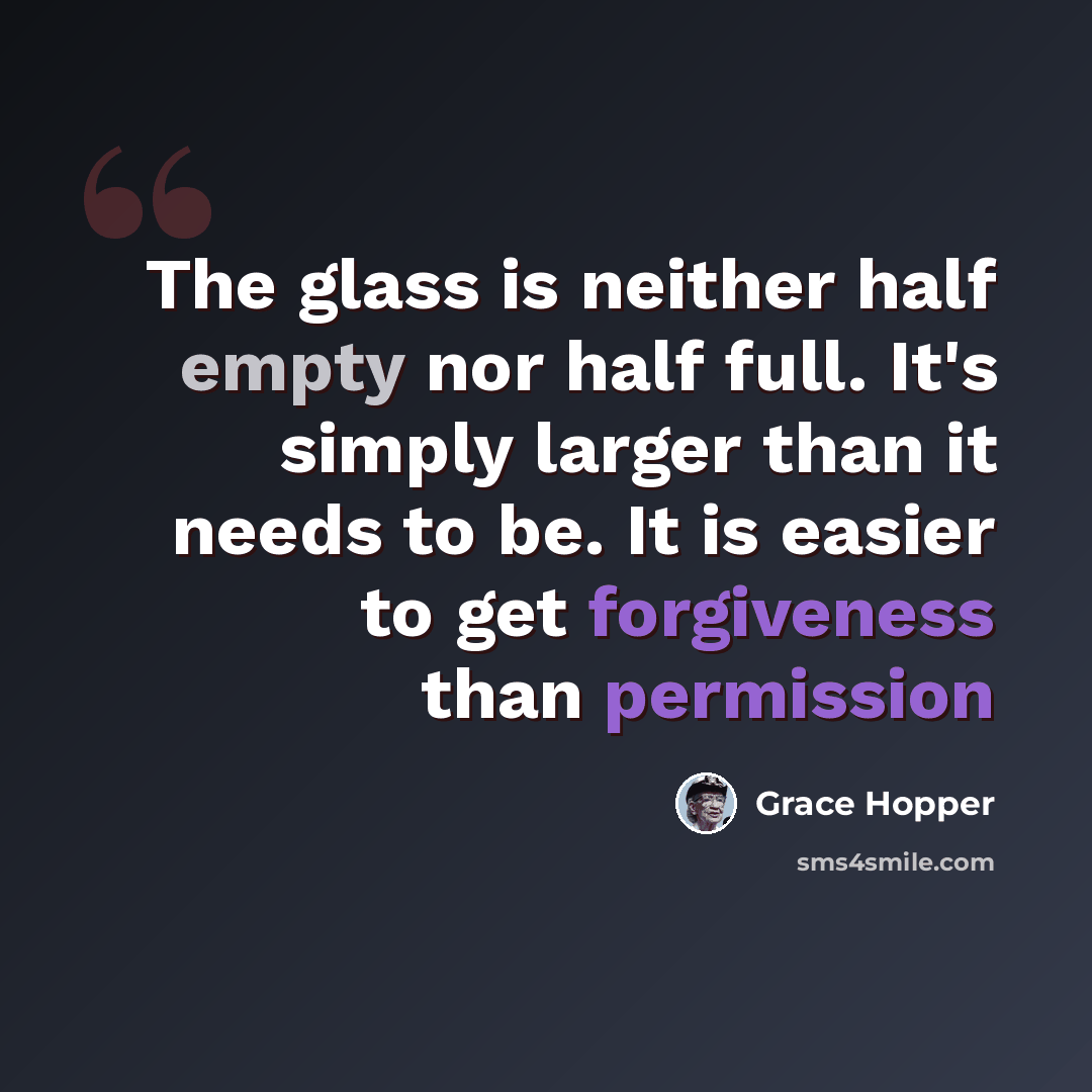 “The glass is neither half empty nor half full. It's simply larger than it needs to be. It is easier to get forgiveness than permission” quote by Grace Hopper