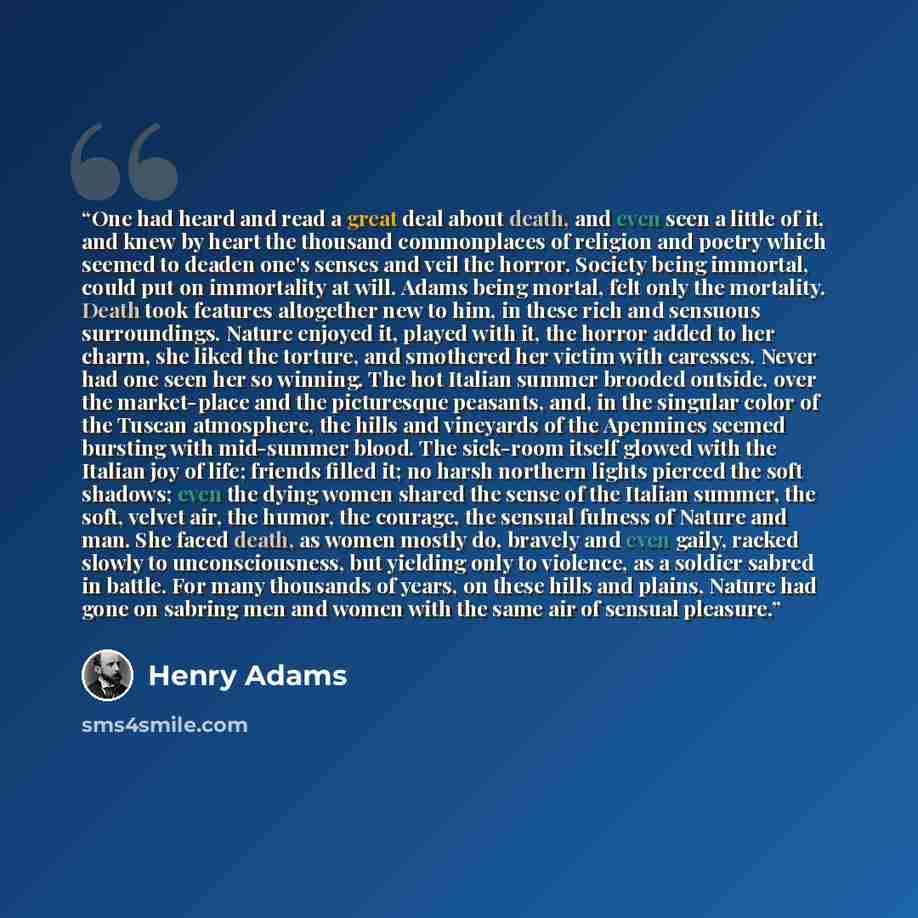 “One had heard and read a great deal about death, and even seen a little of it, and knew by heart the thousand commonplaces of religion and poetry which seemed to deaden one's senses and veil the horror. Society being immortal, could put on immortality at will. Adams being mortal, felt only the…” quote by Henry Adams