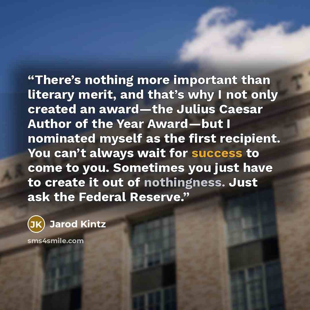 “There’s nothing more important than literary merit, and that’s why I not only created an award—the Julius Caesar Author of the Year Award—but I nominated myself as the first recipient. You can’t always wait for success to come to you. Sometimes you just have to create it out of nothingness. Just…” quote by Jarod Kintz