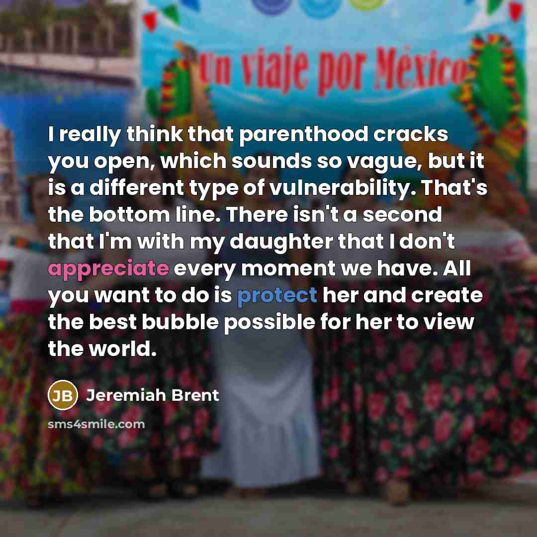 “I really think that parenthood cracks you open, which sounds so vague, but it is a different type of vulnerability. That's the bottom line. There isn't a second that I'm with my daughter that I don't appreciate every moment we have. All you want to do is protect her and create the best bubble…” quote by Jeremiah Brent
