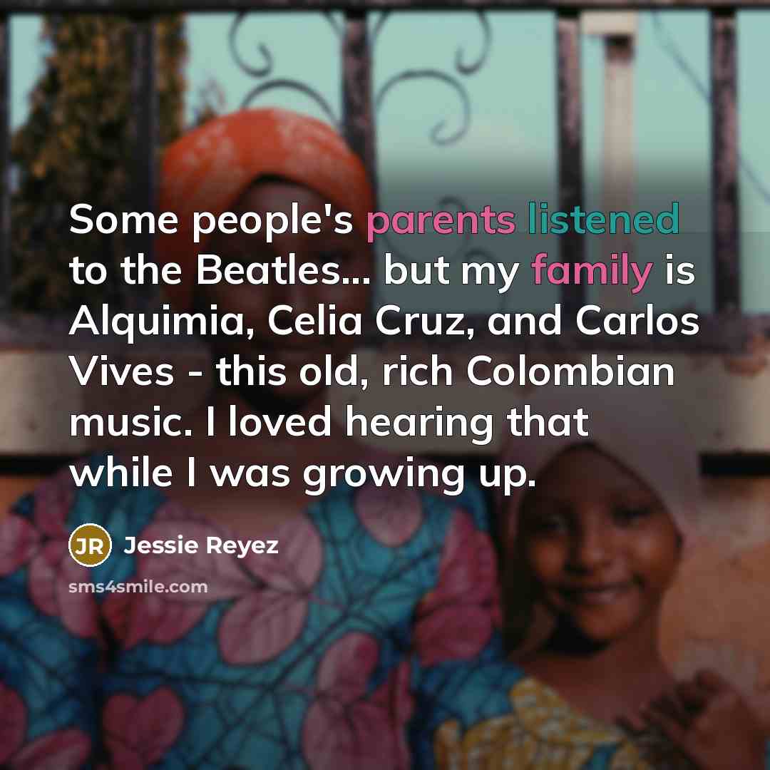 “Some people's parents listened to the Beatles... but my family is Alquimia, Celia Cruz, and Carlos Vives - this old, rich Colombian music. I loved hearing that while I was growing up.” quote by Jessie Reyez