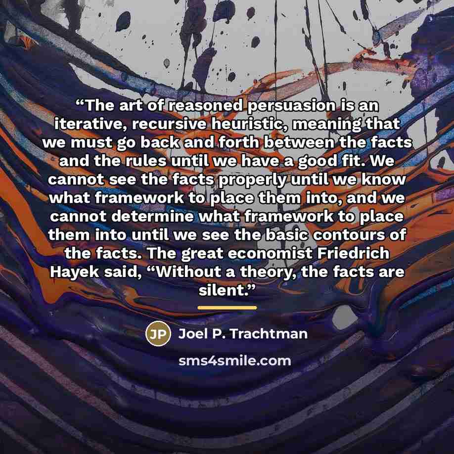 “The art of reasoned persuasion is an iterative, recursive heuristic, meaning that we must go back and forth between the facts and the rules until we have a good fit. We cannot see the facts properly until we know what framework to place them into, and we cannot determine what framework to place…” quote by Joel P. Trachtman