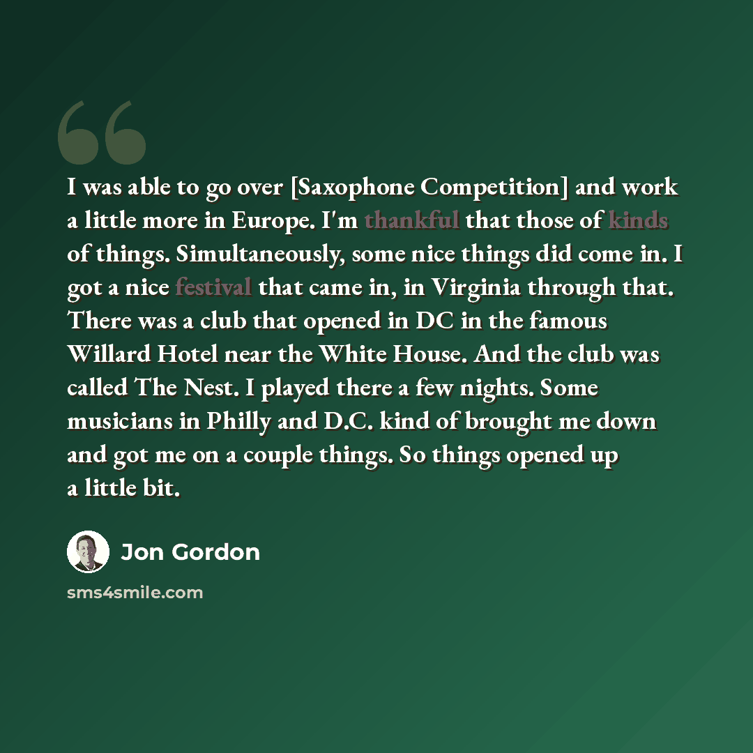 “I was able to go over [Saxophone Competition] and work a little more in Europe. I'm thankful that those of kinds of things. Simultaneously, some nice things did come in. I got a nice festival that came in, in Virginia through that. There was a club that opened in DC in the famous Willard Hotel…” quote by Jon Gordon