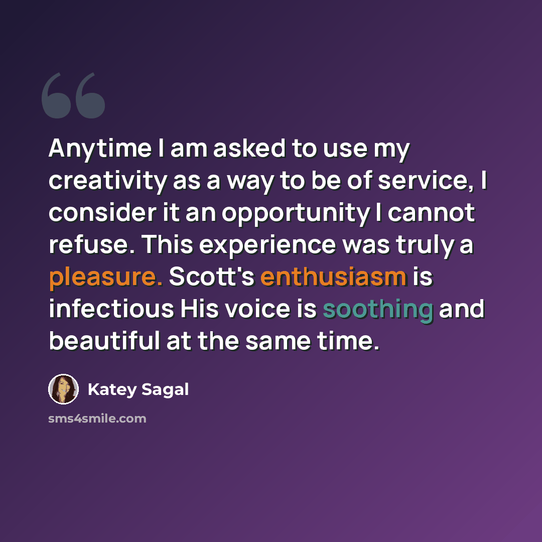 “Anytime I am asked to use my creativity as a way to be of service, I consider it an opportunity I cannot refuse. This experience was truly a pleasure. Scott's enthusiasm is infectious His voice is soothing and beautiful at the same time.” quote by Katey Sagal