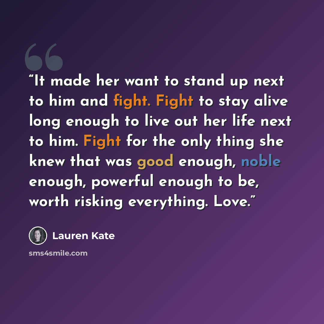 “It made her want to stand up next to him and fight. Fight to stay alive long enough to live out her life next to him. Fight for the only thing she knew that was good enough, noble enough, powerful enough to be, worth risking everything. Love.” quote by Lauren Kate