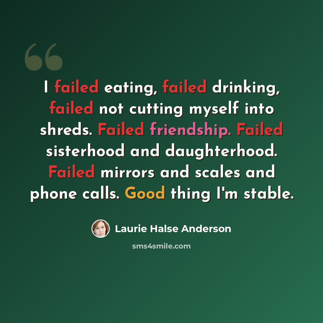 “I failed eating, failed drinking, failed not cutting myself into shreds. Failed friendship. Failed sisterhood and daughterhood. Failed mirrors and scales and phone calls. Good thing I'm stable.” quote by Laurie Halse Anderson