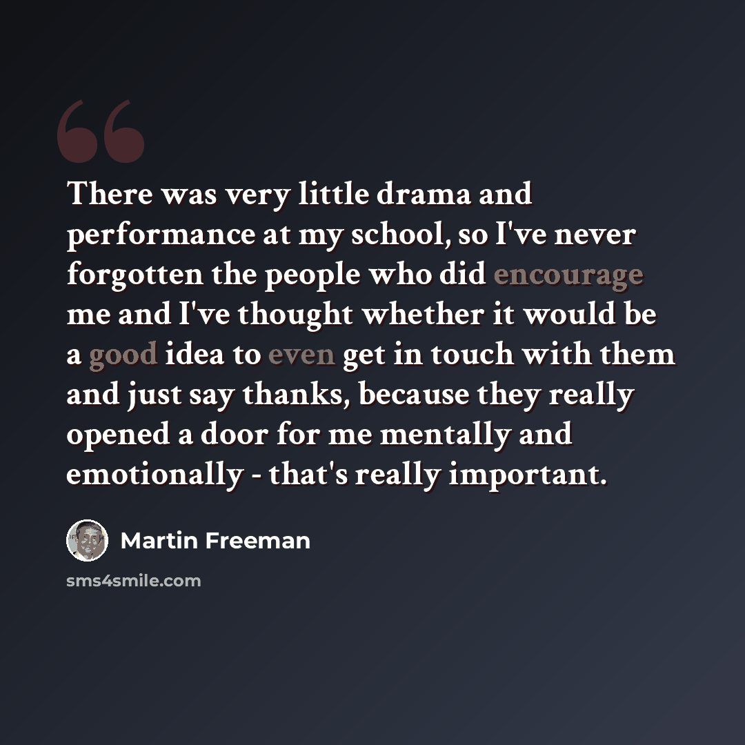 “There was very little drama and performance at my school, so I've never forgotten the people who did encourage me and I've thought whether it would be a good idea to even get in touch with them and just say thanks, because they really opened a door for me mentally and emotionally - that's really…” quote by Martin Freeman