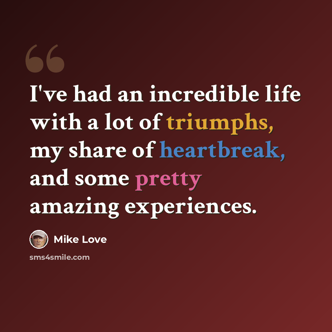 “I've had an incredible life with a lot of triumphs, my share of heartbreak, and some pretty amazing experiences.” quote by Mike Love