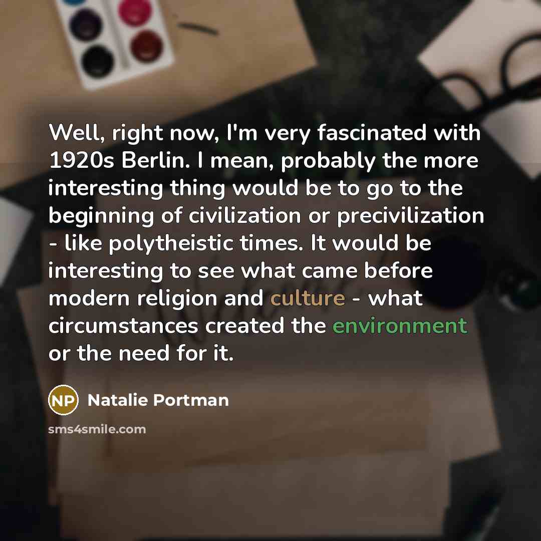 “Well, right now, I'm very fascinated with 1920s Berlin. I mean, probably the more interesting thing would be to go to the beginning of civilization or precivilization - like polytheistic times. It would be interesting to see what came before modern religion and culture - what circumstances created…” quote by Natalie Portman