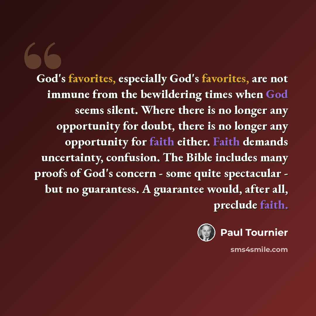 “God's favorites, especially God's favorites, are not immune from the bewildering times when God seems silent. Where there is no longer any opportunity for doubt, there is no longer any opportunity for faith either. Faith demands uncertainty, confusion. The Bible includes many proofs of God's…” quote by Paul Tournier