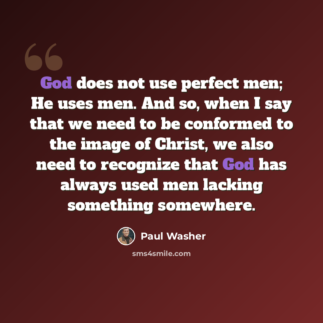 “God does not use perfect men; He uses men. And so, when I say that we need to be conformed to the image of Christ, we also need to recognize that God has always used men lacking something somewhere.” quote by Paul Washer