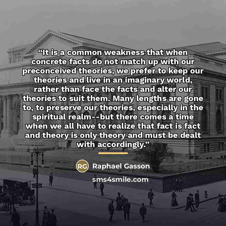 “It is a common weakness that when concrete facts do not match up with our preconceived theories, we prefer to keep our theories and live in an imaginary world, rather than face the facts and alter our theories to suit them. Many lengths are gone to, to preserve our theories, especially in the…” quote by Raphael Gasson