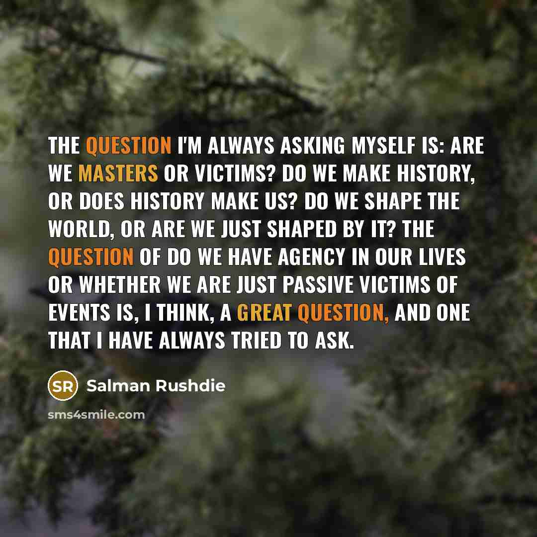 “The question I'm always asking myself is: are we masters or victims? Do we make history, or does history make us? Do we shape the world, or are we just shaped by it? The question of do we have agency in our lives or whether we are just passive victims of events is, I think, a great question, and…” quote by Salman Rushdie