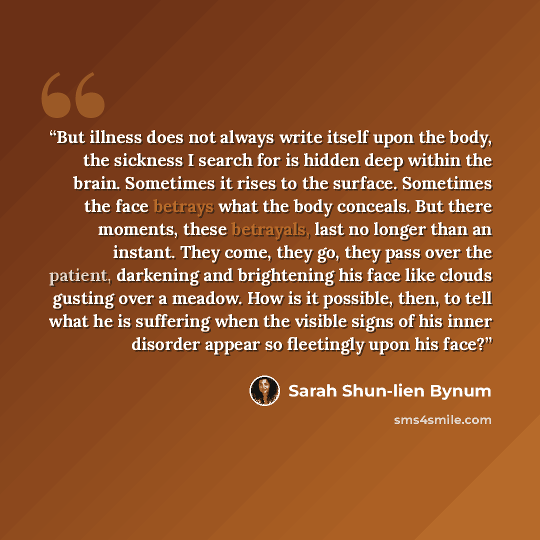 “But illness does not always write itself upon the body, the sickness I search for is hidden deep within the brain. Sometimes it rises to the surface. Sometimes the face betrays what the body conceals. But there moments, these betrayals, last no longer than an instant. They come, they go, they pass…” quote by Sarah Shun-lien Bynum