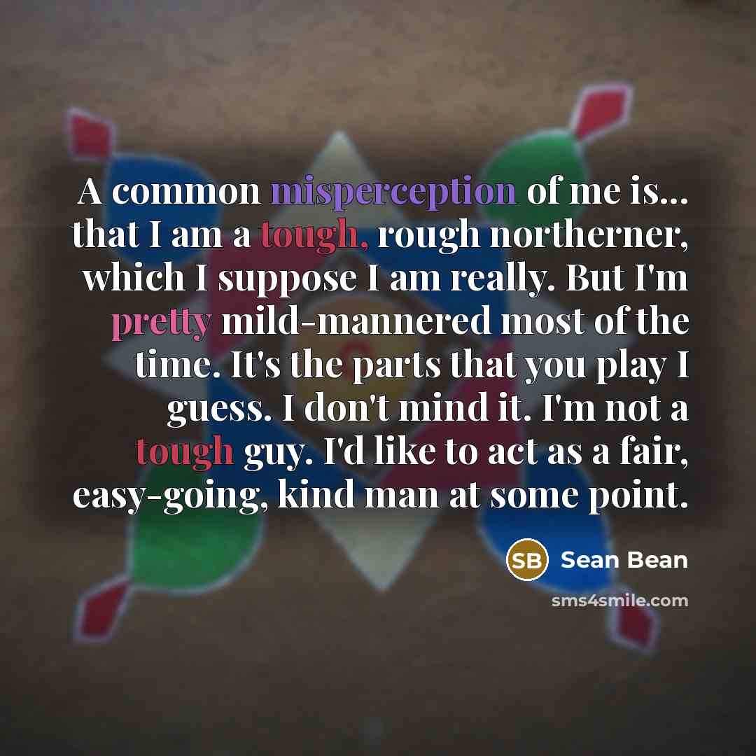 “A common misperception of me is... that I am a tough, rough northerner, which I suppose I am really. But I'm pretty mild-mannered most of the time. It's the parts that you play I guess. I don't mind it. I'm not a tough guy. I'd like to act as a fair, easy-going, kind man at some point.” quote by Sean Bean