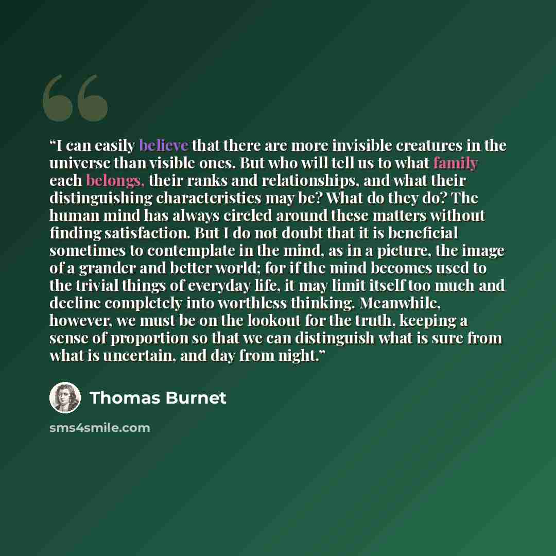 “I can easily believe that there are more invisible creatures in the universe than visible ones. But who will tell us to what family each belongs, their ranks and relationships, and what their distinguishing characteristics may be? What do they do? The human mind has always circled around these…” quote by Thomas Burnet