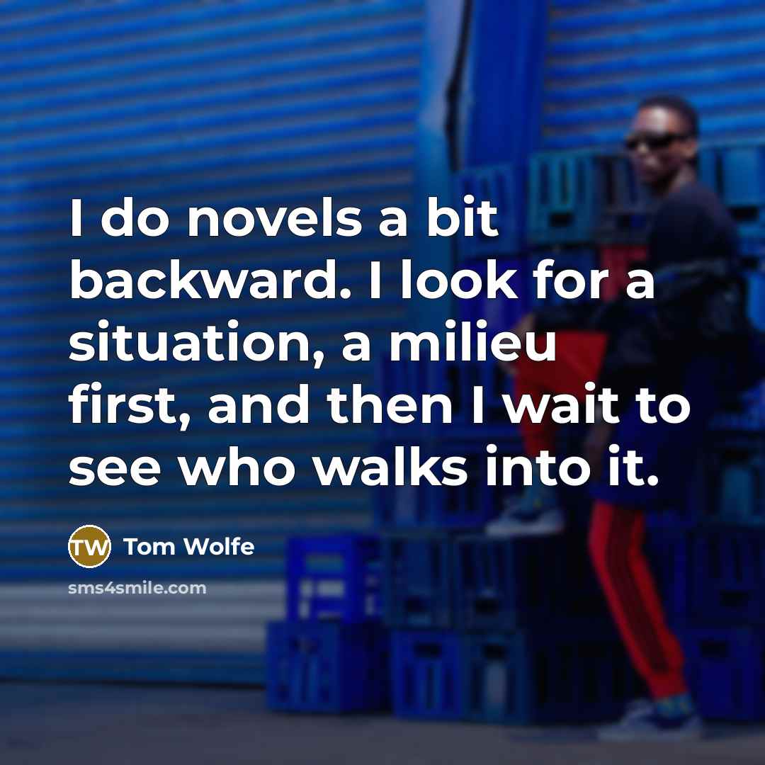 “I do novels a bit backward. I look for a situation, a milieu first, and then I wait to see who walks into it.” quote by Tom Wolfe