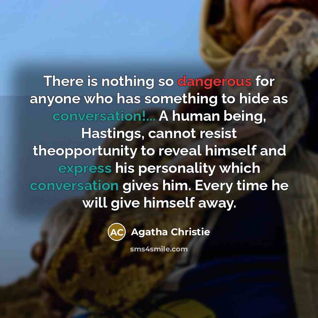 “There is nothing so dangerous for anyone who has something to hide as conversation!... A human being, Hastings, cannot resist theopportunity to reveal himself and express his personality which conversation gives him. Every time he will give himself away.” quote by Agatha Christie
