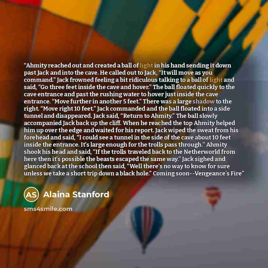 “Ahmity reached out and created a ball of light in his hand sending it down past Jack and into the cave. He called out to Jack, “It will move as you command.” Jack frowned feeling a bit ridiculous talking to a ball of light and said, “Go three feet inside the cave and hover.” The ball floated…” quote by Alaina Stanford