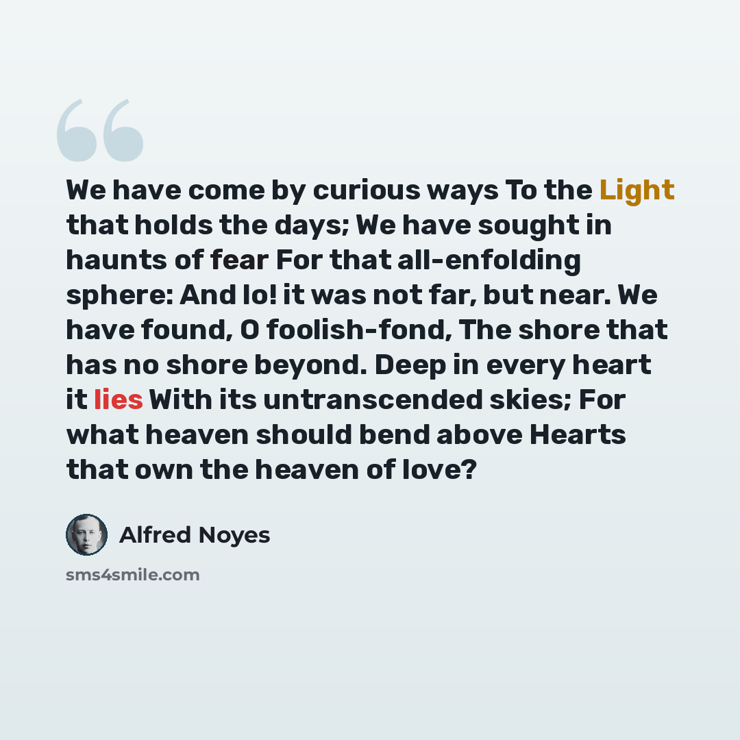 “We have come by curious ways To the Light that holds the days; We have sought in haunts of fear For that all-enfolding sphere: And lo! it was not far, but near. We have found, O foolish-fond, The shore that has no shore beyond. Deep in every heart it lies With its untranscended skies; For what…” quote by Alfred Noyes