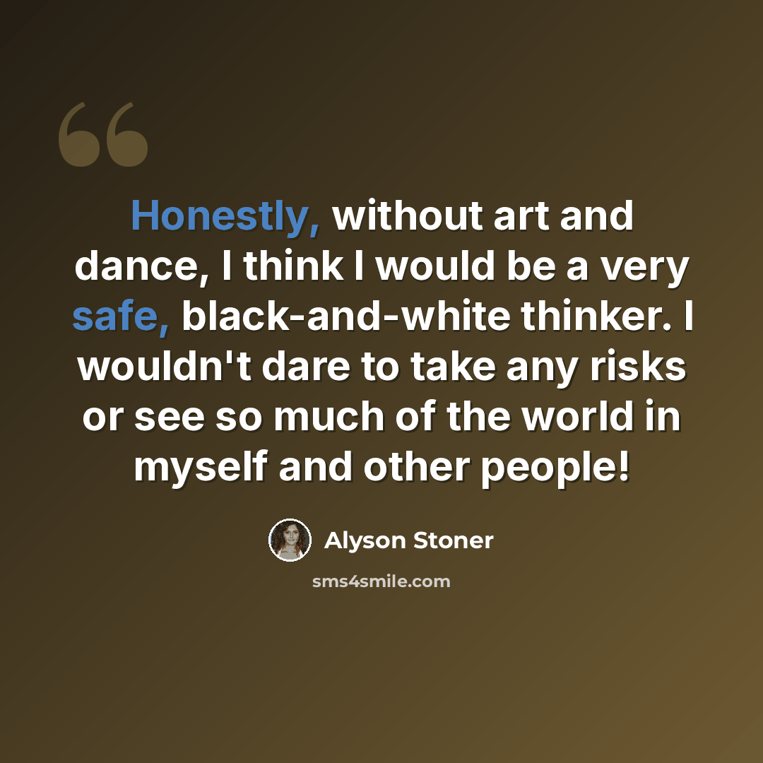 “Honestly, without art and dance, I think I would be a very safe, black-and-white thinker. I wouldn't dare to take any risks or see so much of the world in myself and other people!” quote by Alyson Stoner