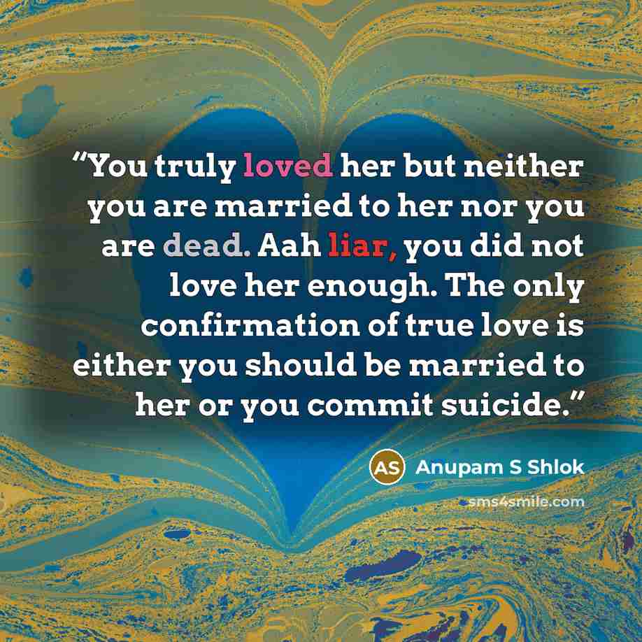 “You truly loved her but neither you are married to her nor you are dead. Aah liar, you did not love her enough. The only confirmation of true love is either you should be married to her or you commit suicide.” quote by Anupam S Shlok