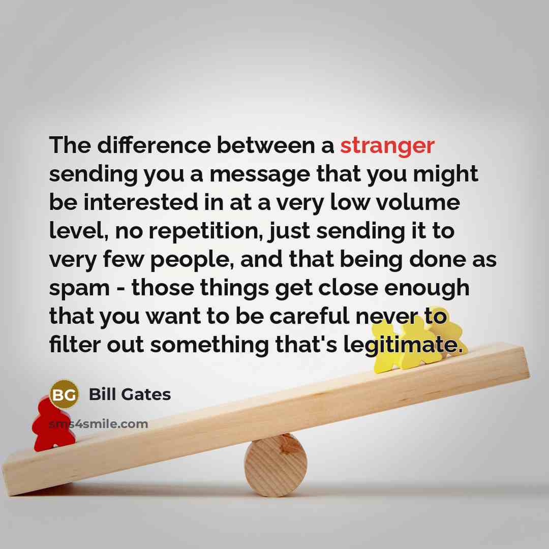 “The difference between a stranger sending you a message that you might be interested in at a very low volume level, no repetition, just sending it to very few people, and that being done as spam - those things get close enough that you want to be careful never to filter out something that's…” quote by Bill Gates