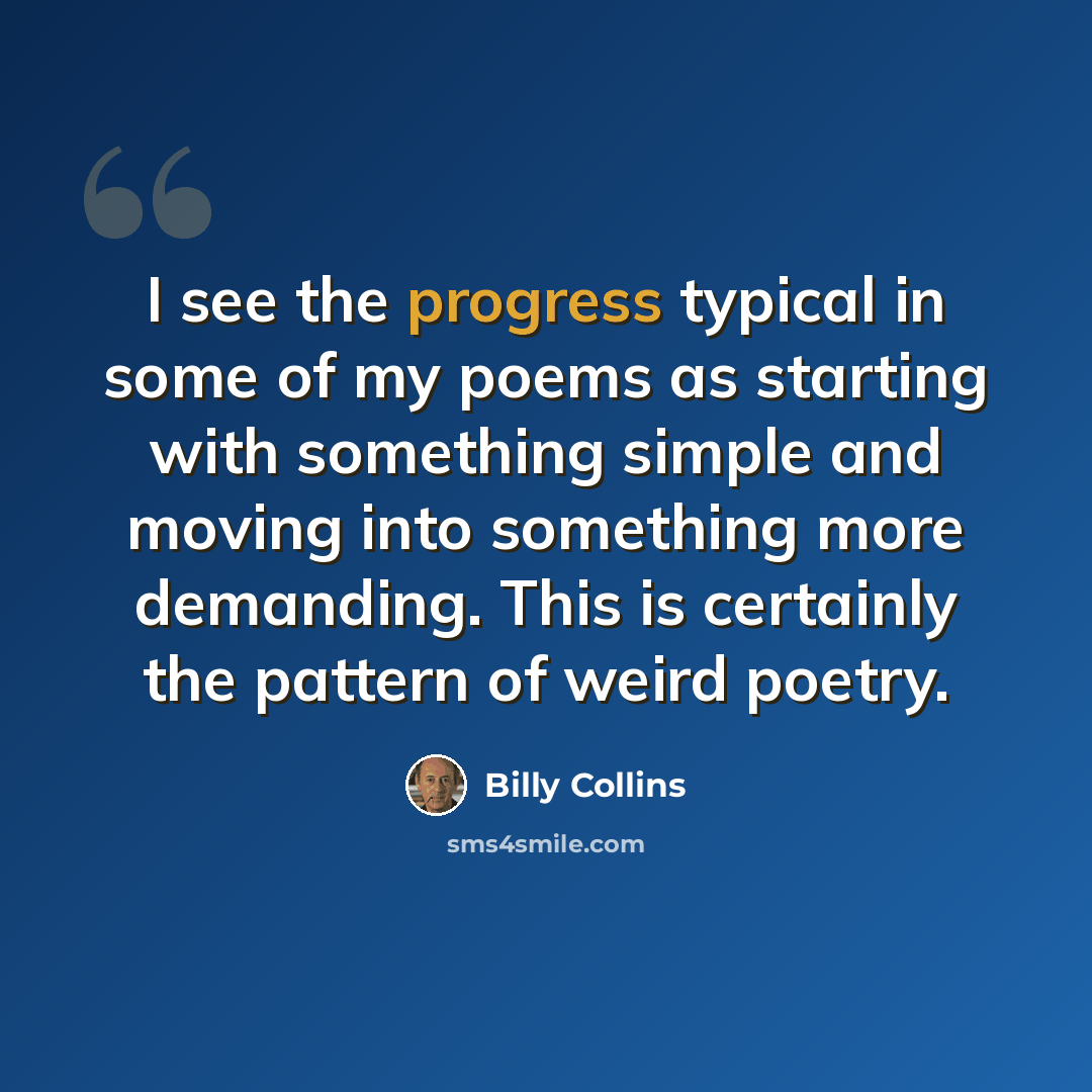“I see the progress typical in some of my poems as starting with something simple and moving into something more demanding. This is certainly the pattern of weird poetry.” quote by Billy Collins