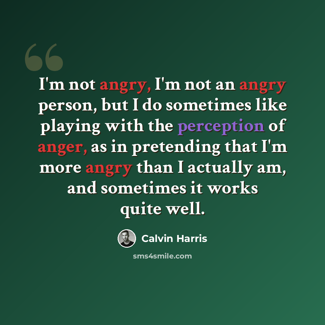 “I'm not angry, I'm not an angry person, but I do sometimes like playing with the perception of anger, as in pretending that I'm more angry than I actually am, and sometimes it works quite well.” quote by Calvin Harris