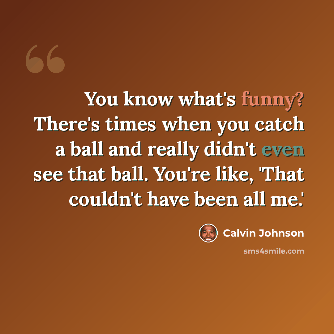 “You know what's funny? There's times when you catch a ball and really didn't even see that ball. You're like, 'That couldn't have been all me.'” quote by Calvin Johnson