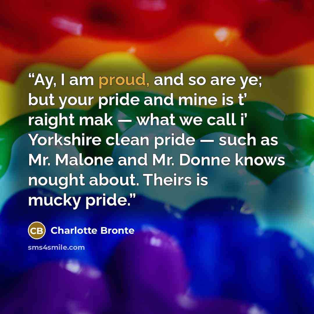 “Ay, I am proud, and so are ye; but your pride and mine is t’ raight mak — what we call i’ Yorkshire clean pride — such as Mr. Malone and Mr. Donne knows nought about. Theirs is mucky pride.” quote by Charlotte Brontë