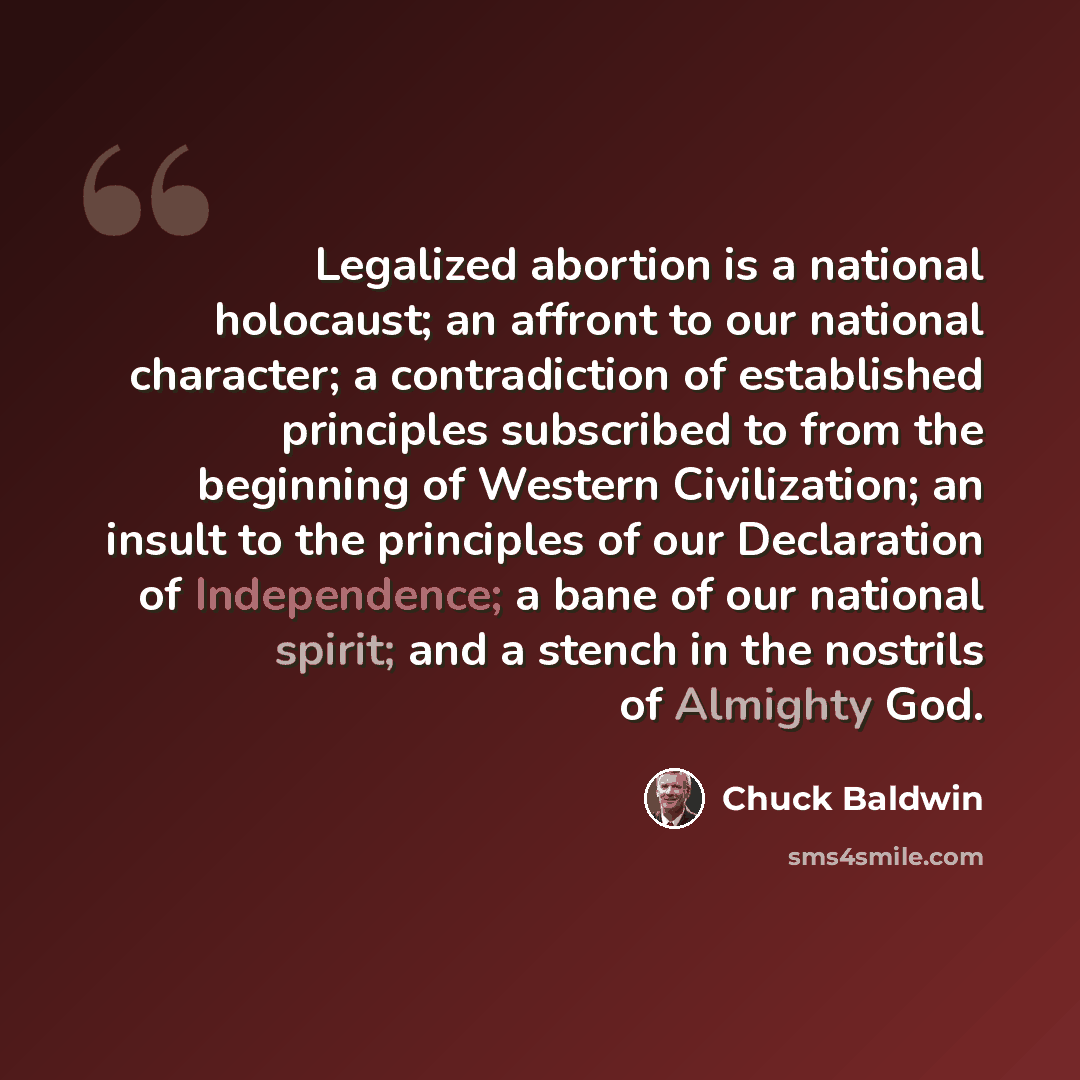 “Legalized abortion is a national holocaust; an affront to our national character; a contradiction of established principles subscribed to from the beginning of Western Civilization; an insult to the principles of our Declaration of Independence; a bane of our national spirit; and a stench in the…” quote by Chuck Baldwin
