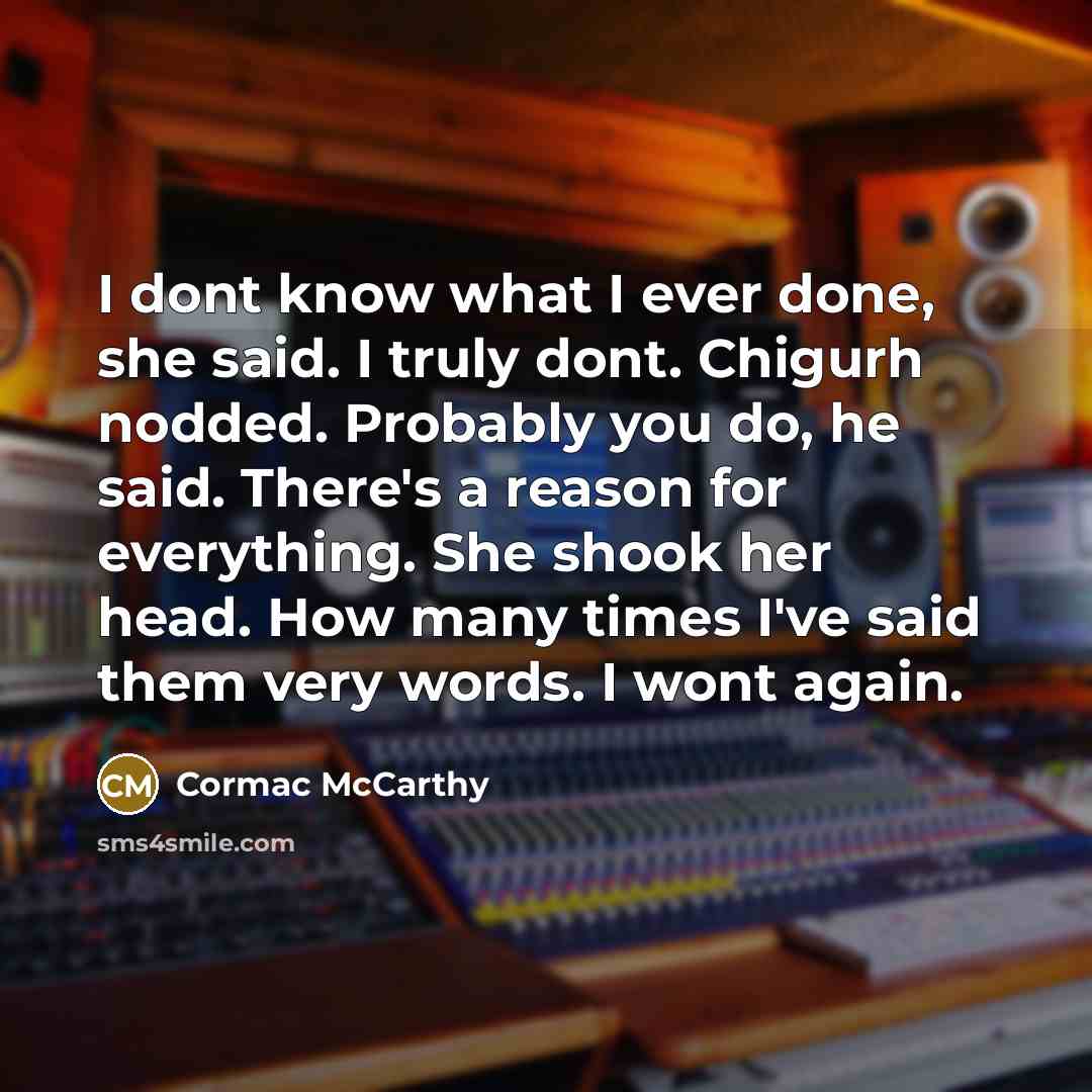 “I dont know what I ever done, she said. I truly dont. Chigurh nodded. Probably you do, he said. There's a reason for everything. She shook her head. How many times I've said them very words. I wont again.” quote by Cormac McCarthy