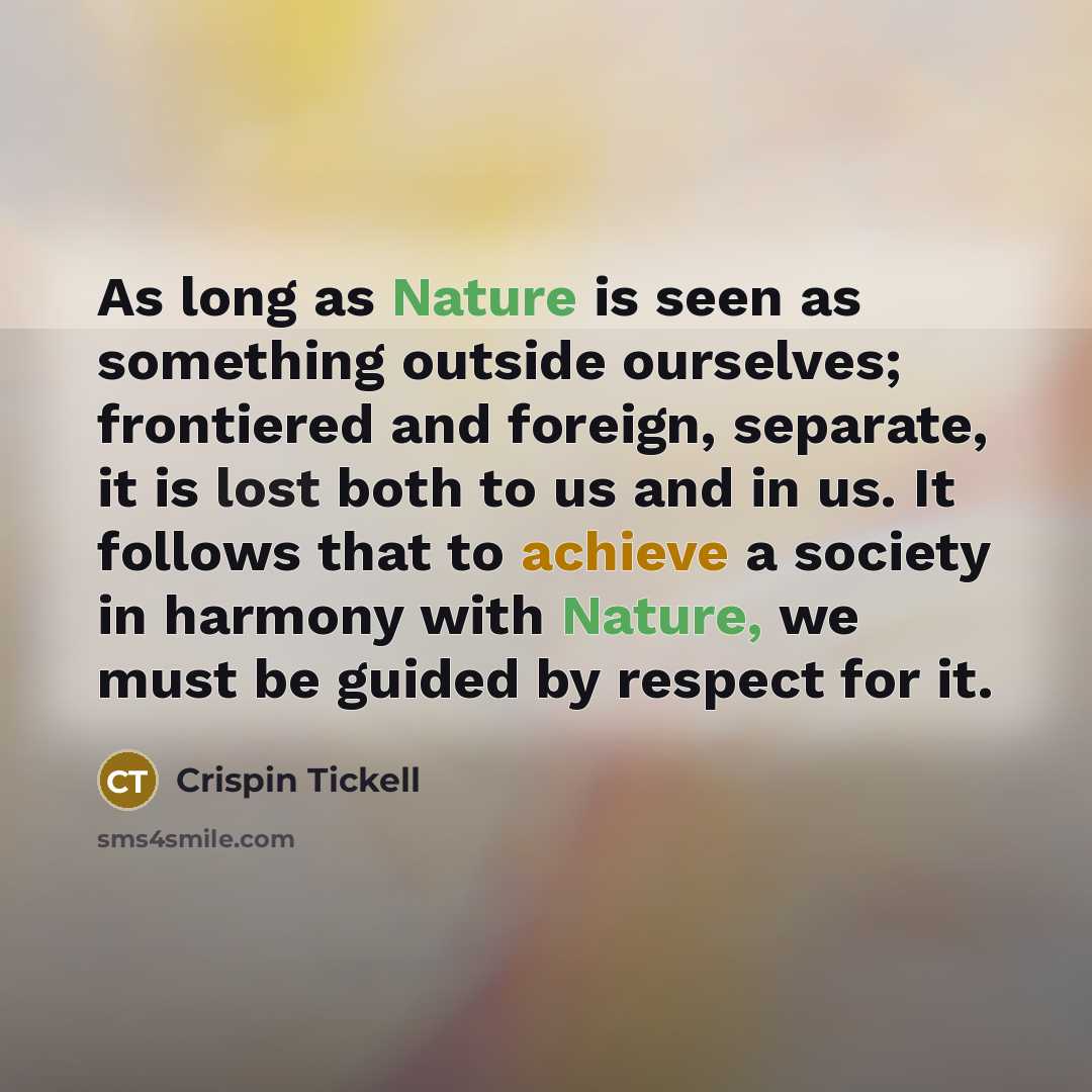 “As long as Nature is seen as something outside ourselves; frontiered and foreign, separate, it is lost both to us and in us. It follows that to achieve a society in harmony with Nature, we must be guided by respect for it.” quote by Crispin Tickell