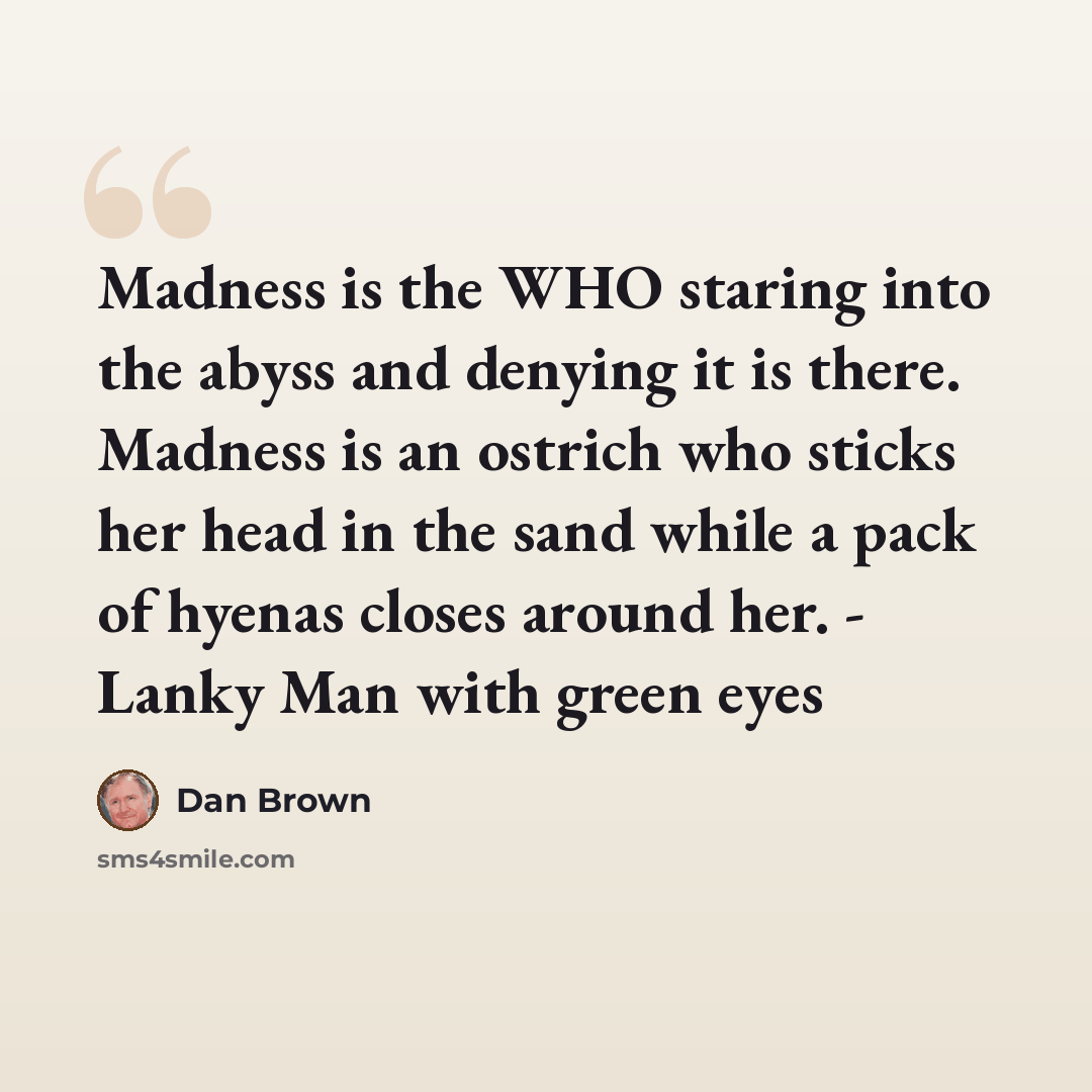 “Madness is the WHO staring into the abyss and denying it is there. Madness is an ostrich who sticks her head in the sand while a pack of hyenas closes around her. - Lanky Man with green eyes” quote by Dan Brown