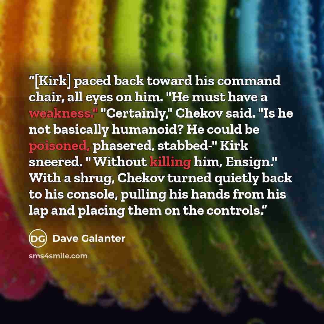 “[Kirk] paced back toward his command chair, all eyes on him. "He must have a weakness." "Certainly," Chekov said. "Is he not basically humanoid? He could be poisoned, phasered, stabbed-" Kirk sneered. " Without killing him, Ensign." With a shrug, Chekov turned quietly back to his console, pulling…” quote by Dave Galanter