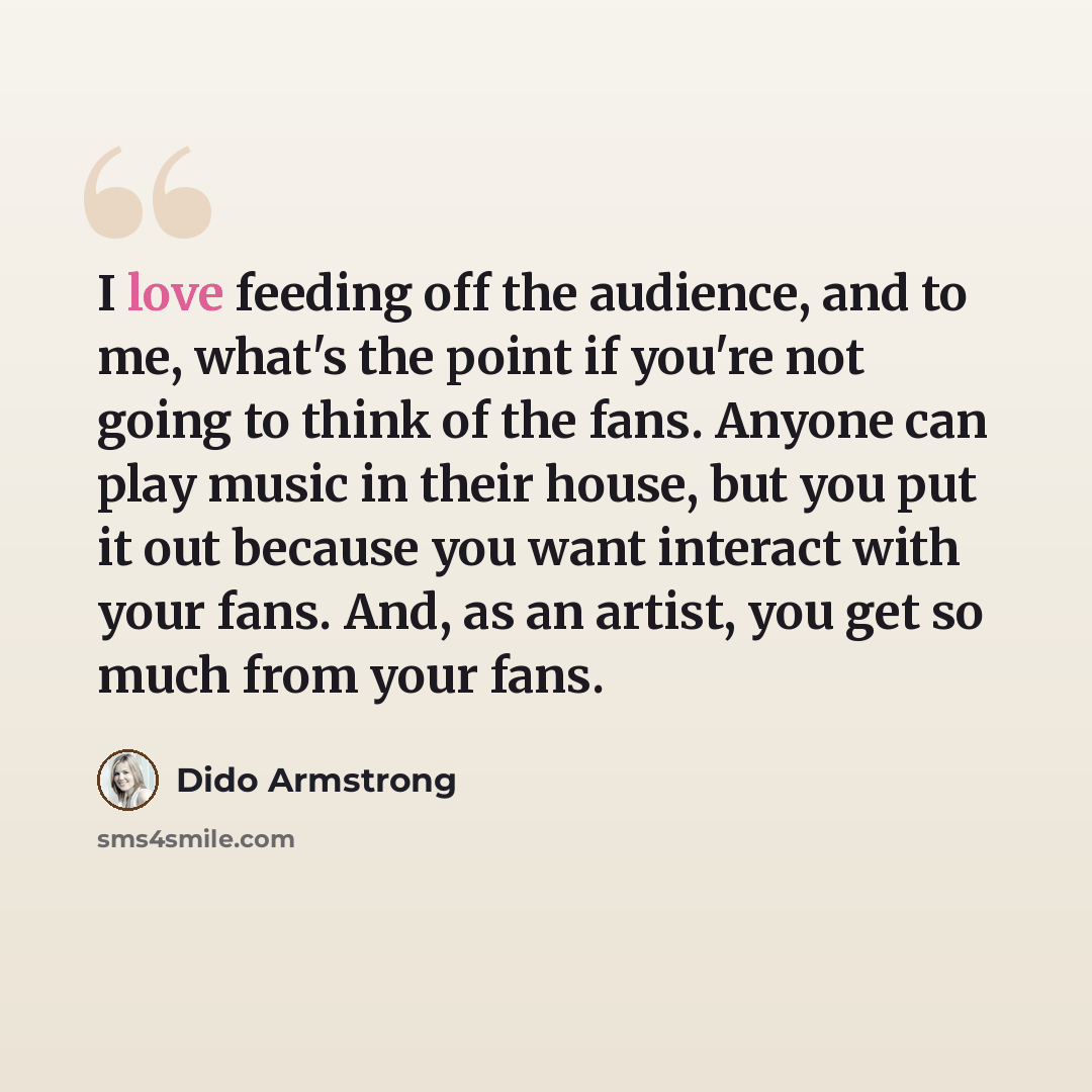 “I love feeding off the audience, and to me, what's the point if you're not going to think of the fans. Anyone can play music in their house, but you put it out because you want interact with your fans. And, as an artist, you get so much from your fans.” quote by Dido Armstrong