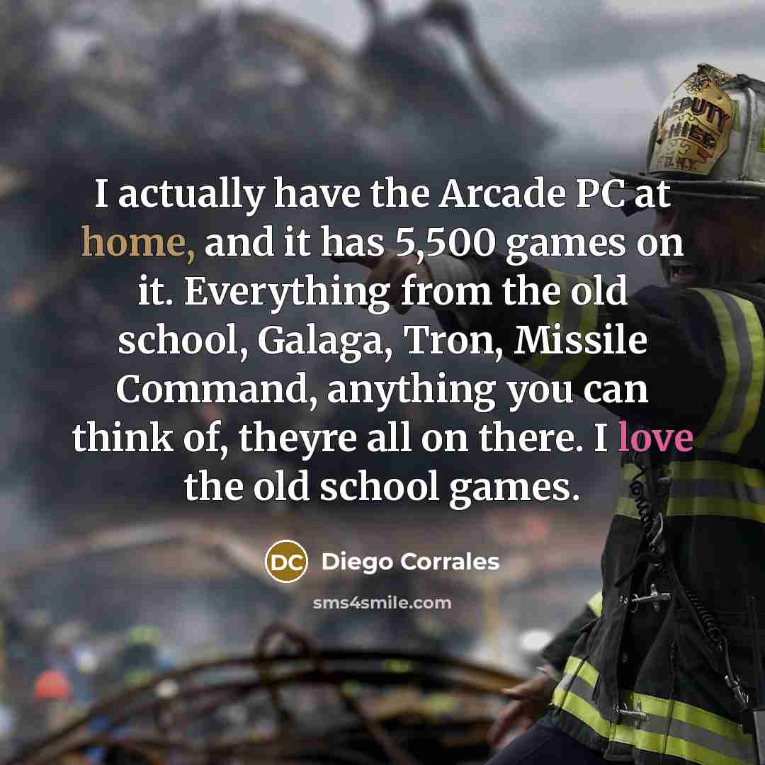 “I actually have the Arcade PC at home, and it has 5,500 games on it. Everything from the old school, Galaga, Tron, Missile Command, anything you can think of, theyre all on there. I love the old school games.” quote by Diego Corrales