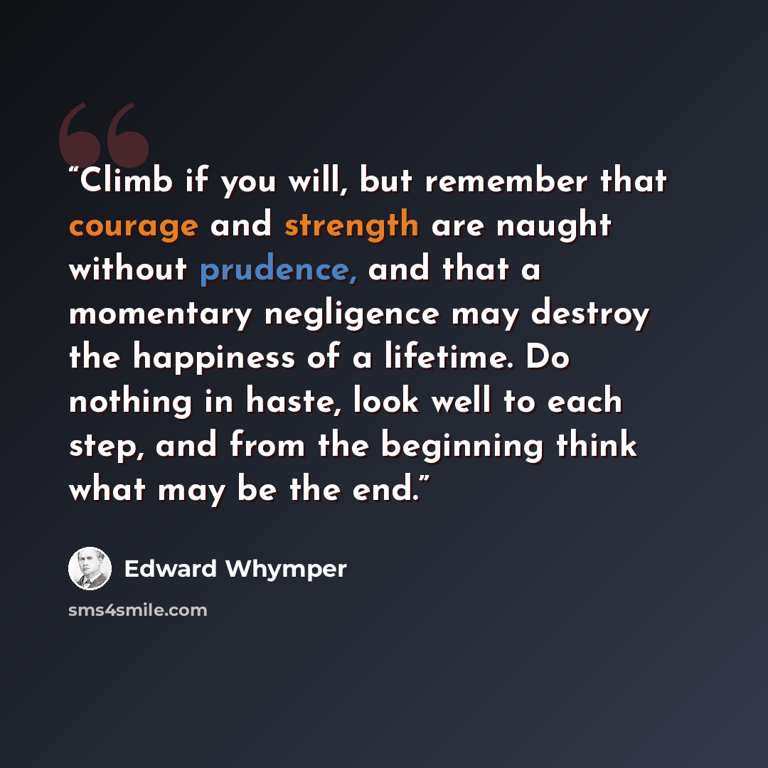 “Climb if you will, but remember that courage and strength are naught without prudence, and that a momentary negligence may destroy the happiness of a lifetime. Do nothing in haste, look well to each step, and from the beginning think what may be the end.” quote by Edward Whymper