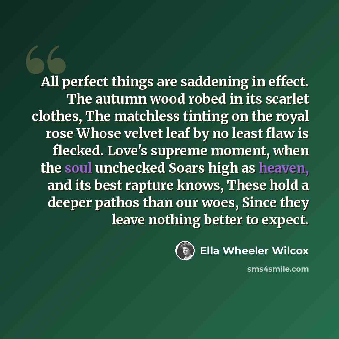 “All perfect things are saddening in effect. The autumn wood robed in its scarlet clothes, The matchless tinting on the royal rose Whose velvet leaf by no least flaw is flecked. Love's supreme moment, when the soul unchecked Soars high as heaven, and its best rapture knows, These hold a deeper…” quote by Ella Wheeler Wilcox