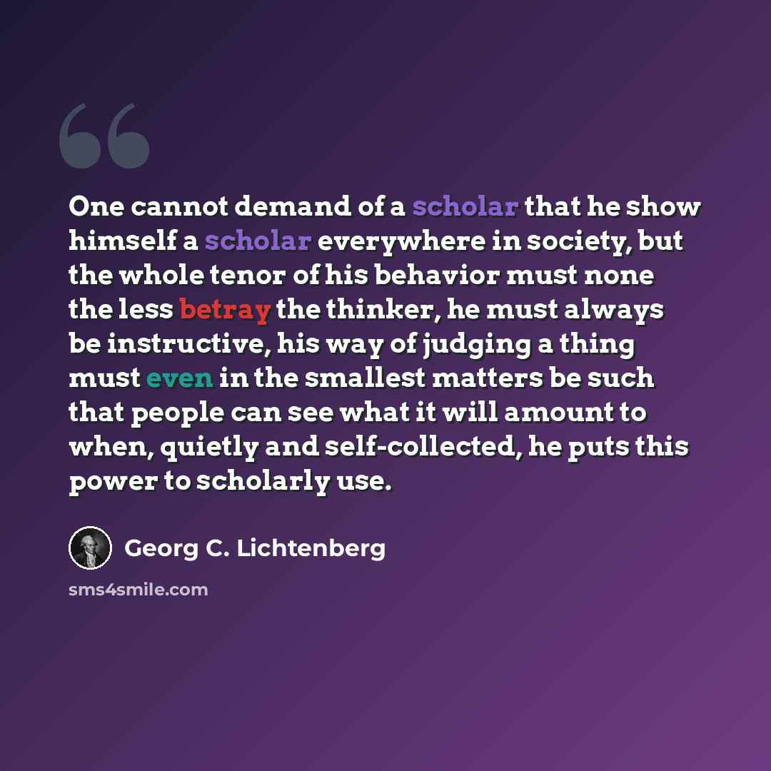 “One cannot demand of a scholar that he show himself a scholar everywhere in society, but the whole tenor of his behavior must none the less betray the thinker, he must always be instructive, his way of judging a thing must even in the smallest matters be such that people can see what it will…” quote by Georg C. Lichtenberg
