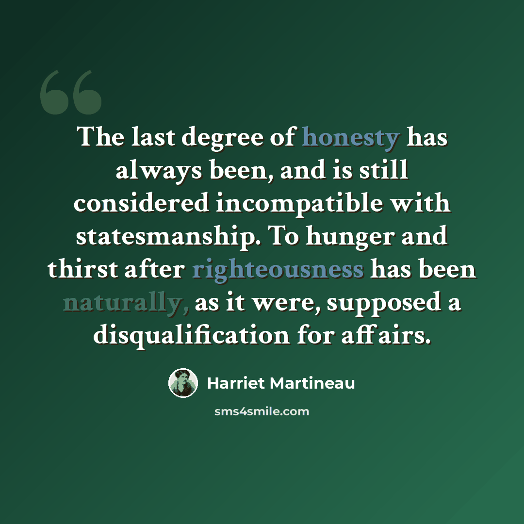 “The last degree of honesty has always been, and is still considered incompatible with statesmanship. To hunger and thirst after righteousness has been naturally, as it were, supposed a disqualification for affairs.” quote by Harriet Martineau