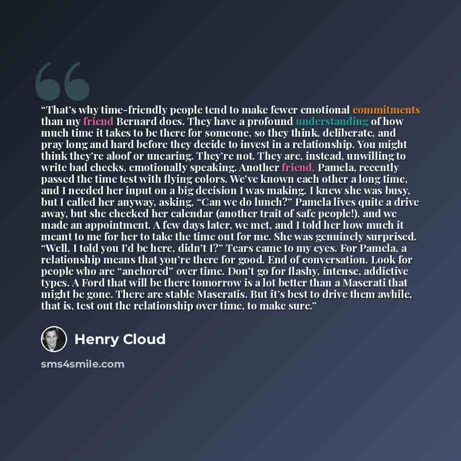 “That’s why time-friendly people tend to make fewer emotional commitments than my friend Bernard does. They have a profound understanding of how much time it takes to be there for someone, so they think, deliberate, and pray long and hard before they decide to invest in a relationship. You might…” quote by Henry Cloud