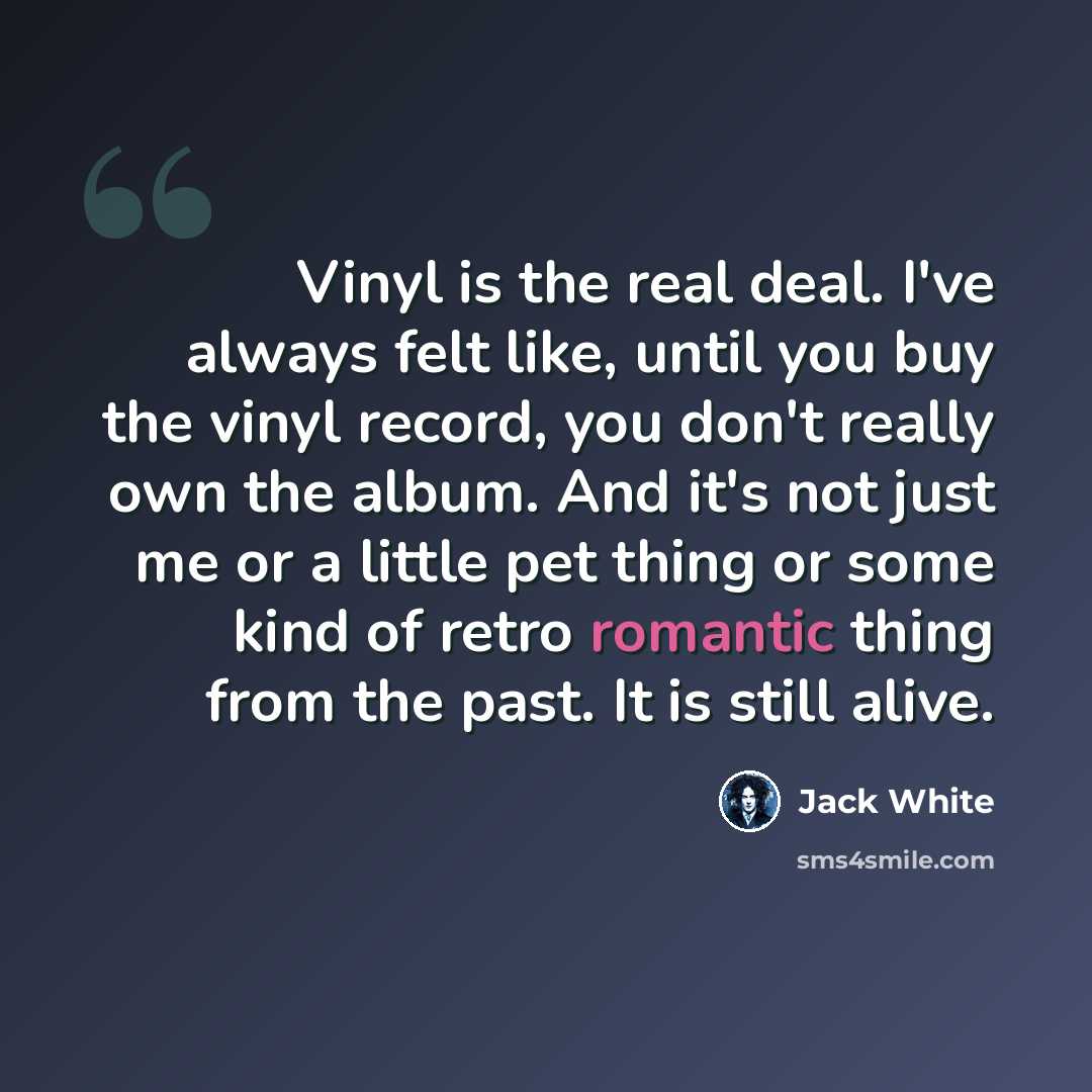 “Vinyl is the real deal. I've always felt like, until you buy the vinyl record, you don't really own the album. And it's not just me or a little pet thing or some kind of retro romantic thing from the past. It is still alive.” quote by Jack White