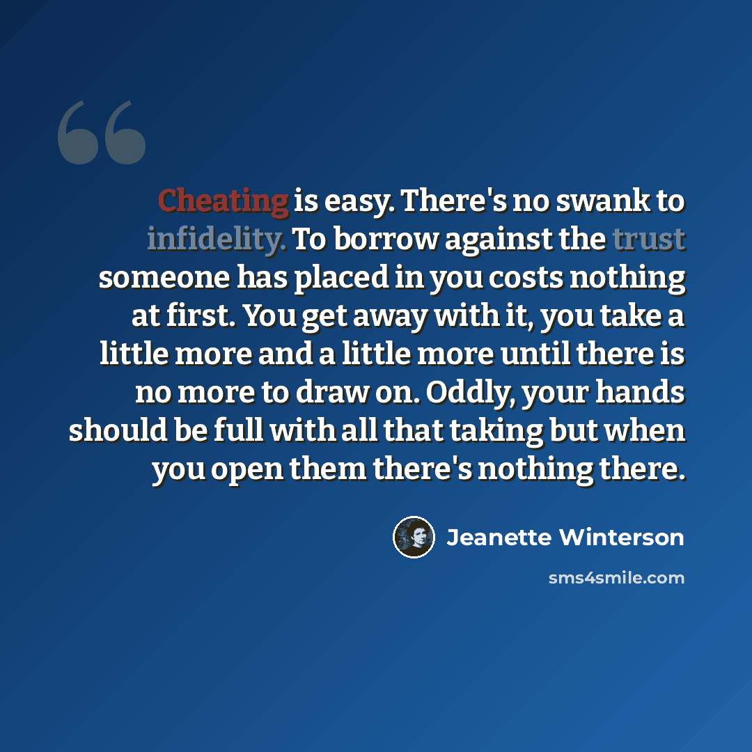“Cheating is easy. There's no swank to infidelity. To borrow against the trust someone has placed in you costs nothing at first. You get away with it, you take a little more and a little more until there is no more to draw on. Oddly, your hands should be full with all that taking but when you open…” quote by Jeanette Winterson