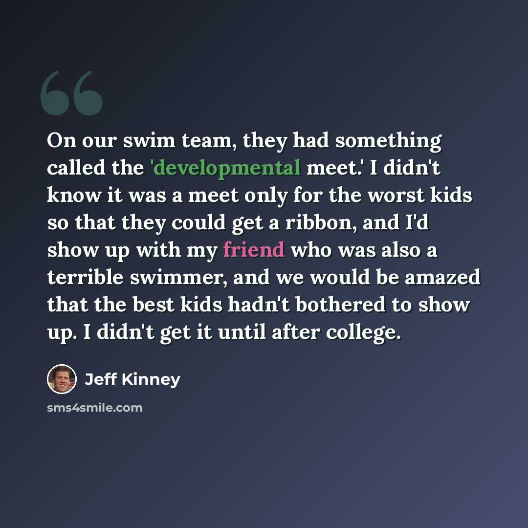 “On our swim team, they had something called the 'developmental meet.' I didn't know it was a meet only for the worst kids so that they could get a ribbon, and I'd show up with my friend who was also a terrible swimmer, and we would be amazed that the best kids hadn't bothered to show up. I didn't…” quote by Jeff Kinney