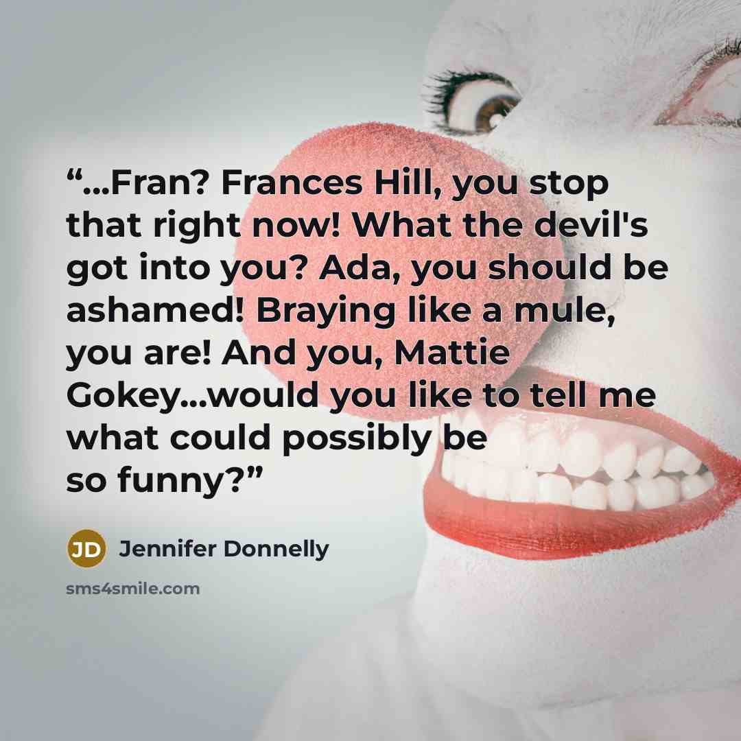 “...Fran? Frances Hill, you stop that right now! What the devil's got into you? Ada, you should be ashamed! Braying like a mule, you are! And you, Mattie Gokey...would you like to tell me what could possibly be so funny?” quote by Jennifer Donnelly