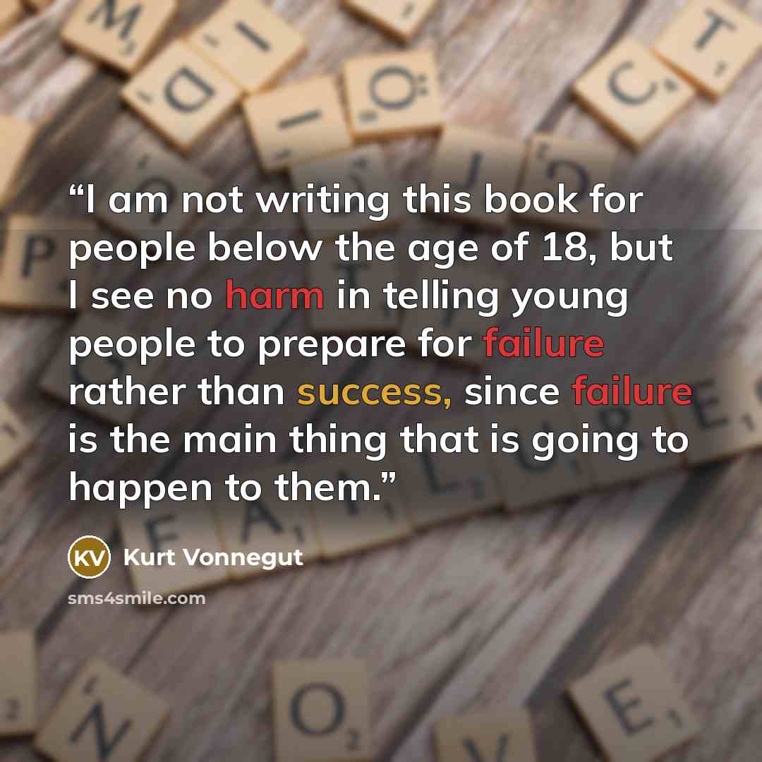 “I am not writing this book for people below the age of 18, but I see no harm in telling young people to prepare for failure rather than success, since failure is the main thing that is going to happen to them.” quote by Kurt Vonnegut