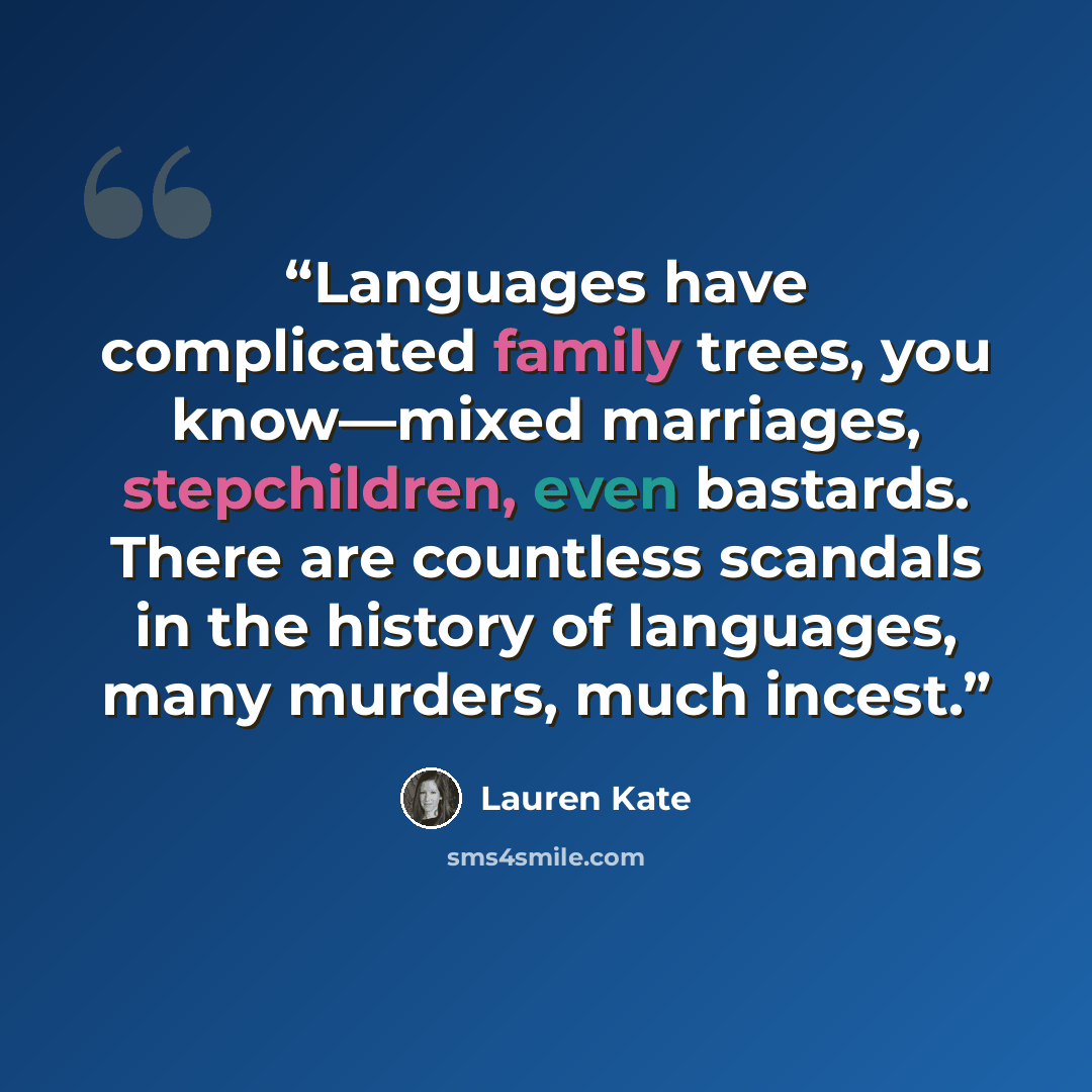 “Languages have complicated family trees, you know—mixed marriages, stepchildren, even bastards. There are countless scandals in the history of languages, many murders, much incest.” quote by Lauren Kate