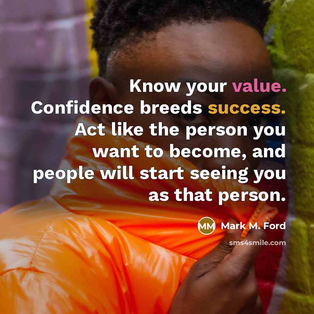 “Know your value. Confidence breeds success. Act like the person you want to become, and people will start seeing you as that person.” quote by Mark M. Ford